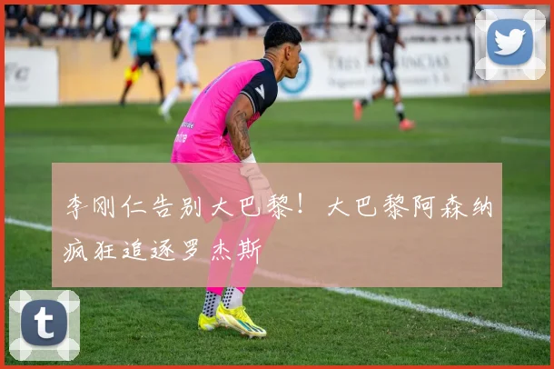 李刚仁告别大巴黎!大巴黎阿森纳疯狂追逐罗杰斯