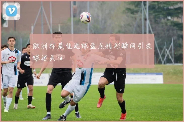 欧洲杯最佳进球盘点精彩瞬间引发球迷关注