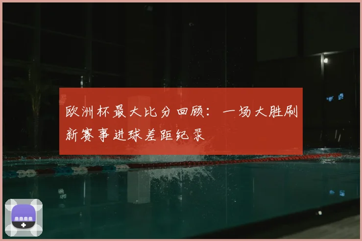 欧洲杯最大比分回顾:一场大胜刷新赛事进球差距纪录